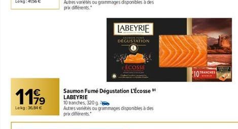 1199  €  79  Lekg: 36,84 €  Saumon Fumé Dégustation L'Écosse LABEYRIE  10 tranches, 320 g.  LABEYRIE  Autres variétés ou grammages disponibles à des prix différents.  DEGUSTATION  ÉCOSSE  10 TRA 