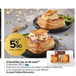 la barquette  € 90  le kg: 22,69 €  63  2 bouchées aux riz de veau  la barquette 260 g.  existe aussi en 2 bouchées à la volaille et moriles au même prix ou en 2 bouchées au homard à un prix différent