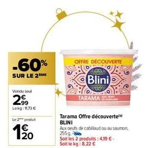 -60%  sur le 2 me  vendu soul  29⁹9  lekg: 11,73 €  le 2 produit  1⁹0  offre découverte  tarama offre découverte blini  blini  veo tarama  aux oeufs de cabillaud ou au saumon, 255g.  soit les 2 produi