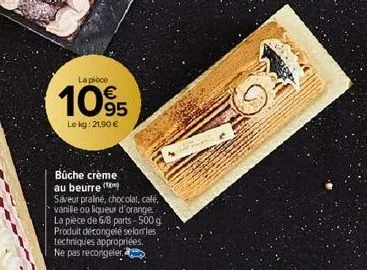 la pièce  105  le kg: 21,90 €  bûche crème au beurre  saveur praliné, chocolat, café, vanille ou liqueur d'orange. la pièce de 6/8 parts - 500 g produit décongelé selon les techniques appropriées. ne 