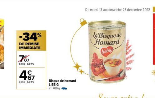 -34%  DE REMISE IMMÉDIATE  787  Lekg: 8,84 €  467  €  Lekg: 5,84 €  Bisque de homard  LIEBIG  2x 400 g.  Du mardi 13 au dimanche 25 décembre 2022 9  La Bisque de Homard  Ciebig 