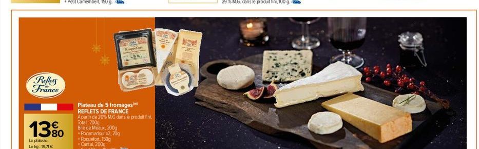 Reflets France  13%  Le plateau  Le kg: 19,71 €  Roquefor  Plateau de 5 fromages REFLETS DE FRANCE  A partir de 20% M.G dans le produit fini,  Total: 700g  Brie de Meaux, 200g  + Rocamadour x2, 70g +R