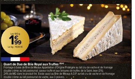 Los 100 g €  199  Le kg: 19,90 €  Quart de Duo de Brie Royal aux Truffes  Fromage à base de Brie de Meaux Appellation d'Origine Protégée au lait cru de vache et de fromage double crème au lait pasteur