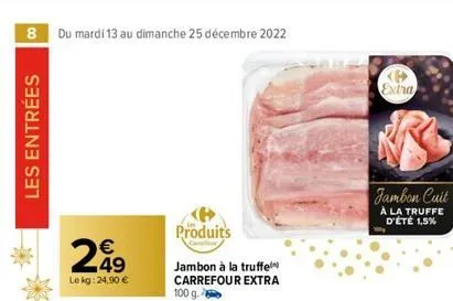 8 du mardi 13 au dimanche 25 décembre 2022  les entrées  249  le kg: 24,90 €  produits  jambon à la truffel carrefour extra 100 g.  extra  jambon cuit  à la truffe d'été 1,5%  