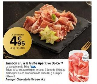 La barquette  4.95  €  Le kg: 61,88 €  Jambon cru à la truffe Apéritivo Dolce  La barquette de 80 g  Existe aussi en assortiment assiette à la truffe 140 g au même prix ou en saucisson à la truffe 80 