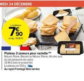 leplateau  90  le kg: 14,36 €  plateau 3 saveurs pour raclette (  nature, poivre, brezain ou nature, poivre, ails des ours.  au lait pasteurisé de vache.  26 mg dans le produit fini  le plateau de 550