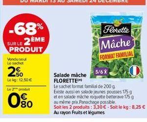 -68%  SUR LE 2ÈME  PRODUIT  Vendu seul Le sachet  50  Le kg: 12,50 €  Le 2 produt  080  Florette  Mache FORMAT FAMILIAL  5/6X  Salade mache FLORETTE Le sachet format familial de 200 g  Existe aussi en