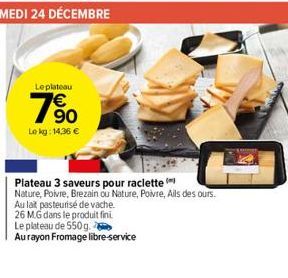 Leplateau  90  Le kg: 14,36 €  Plateau 3 saveurs pour raclette (  Nature, Poivre, Brezain ou Nature, Poivre, Ails des ours.  Au lait pasteurisé de vache.  26 MG dans le produit fini  Le plateau de 550