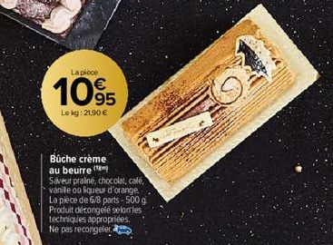 La pièce  105  Le kg: 21,90 €  Bûche crème au beurre  Saveur praliné, chocolat, café, vanille ou liqueur d'orange. La pièce de 6/8 parts - 500 g Produit décongelé selon les techniques appropriées. Ne 