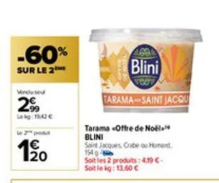 -60%  sur le 2  29  lekg: 1942 €  2™ produt  € 20  de noe  blini  taramasaint jacqu  tarama offre de noël blini  saint jacques, crabe ou homard  1549- soit les 2 produits: 419 c-soit le kg: 13,60 € 