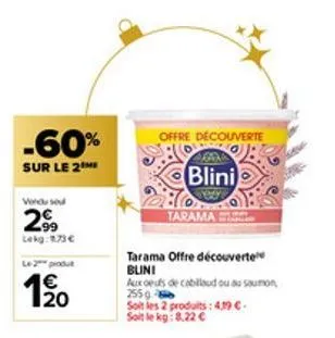 -60%  sur le 2  vendu se  29  lekg: 1.73 €  le 2 produt  1/20  €  tarama offre découverte blini  offre découverte  aux oeufs de cabillaud ou au saumon 2559- soit les 2 produits: 419 €. soit le kg: 8.2