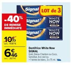 10%  LeL: 4787 €  -40% Signal  DE REMISE IMMÉDIATE  Signal  646  LeL:28,71 €  Signal LOT de 3  WHITE NOW  S  Dentifrice White Now SIGNAL  WHITE  NOW GOLDI  Gold, Detox Charbon ou Coco,  Sensitive, Ice