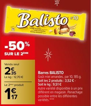 Ay  Balisto  holig-mandel lamandes honey almond  -50%  SUR LE 2ÈME  Vendu seul  235  Le kg: 12,70 €  Le 2⁰ produit  € 17  +10  Barres BALISTO Goût miel amandes, par 10, 185 g. Soit les 2 produits : 3,