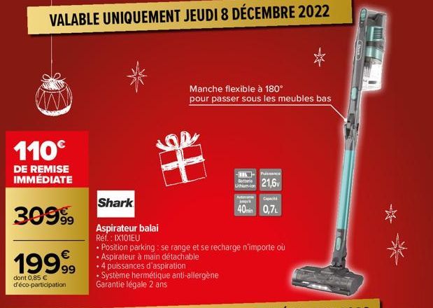 VALABLE UNIQUEMENT JEUDI 8 DÉCEMBRE 2022  110€  DE REMISE IMMÉDIATE  3099⁹9  1999  dont 0,85 € d'éco-participation  Shark  Aspirateur balai Réf. : IX101EU  • Position parking: se range et se recharge 