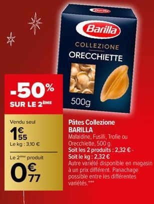 -50%  SUR LE 2ÈME  Vendu seul  1995  Le kg: 3,10 €  Le 2 produit  €  0911  O  Barilla  COLLEZIONE ORECCHIETTE  500g  Pâtes Collezione  BARILLA  Mafaldine, Fusilli, Trofie ou  Orecchiette, 500 g.  Soit