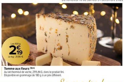 Les 100 g  € 19  Le kg: 21,90 €  Tomme aux fleurs (  Au lait thermisé de vache, 29% M.G. dans le produit fini. Disponible en grammage de 180 g à un prix différent. 