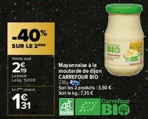 -40%  sur le 2 me  vendu seul  2,99  le bocal lekg: 9.20€  le 2 produit  131  gandour  bio  mayonnaise à la  moutarde de dijon  carrefour bio 238g  soit les 2 produits: 3,50 €. soit le kg: 7,35 €  ab 