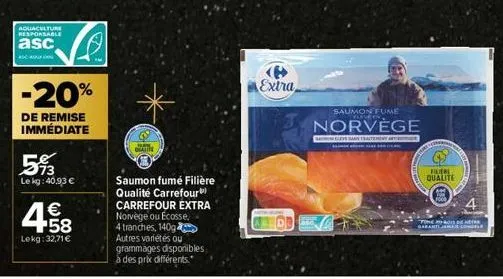 aquaculture responsable  asc  450  5%  le kg: 40,93 €  -20%  de remise immédiate  4.58  €  lekg: 32,71 €  1  gratite  saumon fumé filière qualité carrefour carrefour extra norvège ou ecosse, 4 tranche