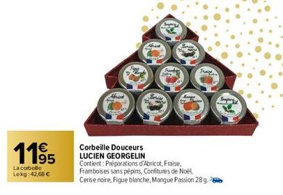 1195  €  La corbelle Lekg: 42,68 €  Fupy  Brise  Fraise  Corbeille Douceurs LUCIEN GEORGELIN Contient: Préparations d'Abricot, Fraise, Framboises sans pépins, Confitures de Noël, Cerise noire, Figue b