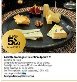 Le platoau  5  5%  Le kg: 39,29 €  Assiette fromagère Sélection Apéritif L'assiette de 140 g.  Composée de Gouda de chèvre au lait de chèvre, Cantal jeune, Fourme de Montbrison et de Fromage belge d'A