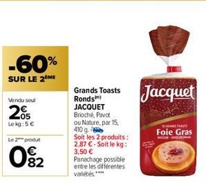 -60%  SUR LE 2 ME  Vendu seul  205  Le kg: 5 €  Le 2 produt  0%2  Grands Toasts  Ronds)  JACQUET  Brioché, Pavot  ou Nature, par 15, 410 g  Soit les 2 produits: 2,87 € - Soit le kg: 3,50 € Panachage p