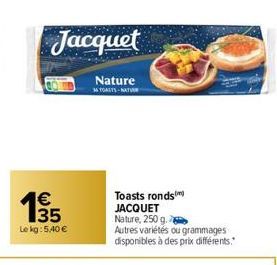 135  €  Le kg: 5.40 €  Jacquet  Nature  36 TOASTS NATU  Toasts ronds JACQUET  Nature, 250 g.  Autres variétés ou grammages disponibles à des prix différents." 