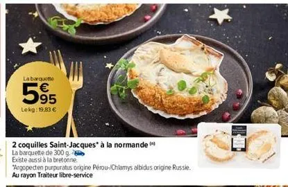 la barquette  5⁹5  95  lokg: 19,83 €  2 coquilles saint-jacques* à la normande  la barquette de 300 g.  existe aussi à la bretonne  "argopecten purpuratus origine pérou-/chlamys albidus origine russie