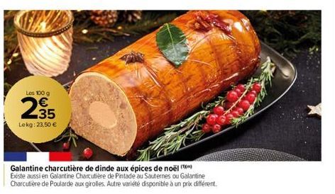 Les 100 g  235  €  Lekg: 23,50 €  Galantine charcutière de dinde aux épices de noël (¹) Existe aussi en Galantine Charcutière de Pintade au Sauternes ou Galantine Charcutière de Poularde aux girolles.