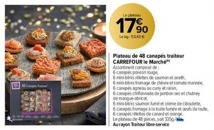 48 Canapés Traiteur  Dime  Le plateau  17%  Le kg: 53,43 €  Plateau de 48 canapés traiteur  CARREFOUR le Marché  Assortiment composé de:  6 canapés poivron rouge,  6 mini-blinis rillettes de saumon et