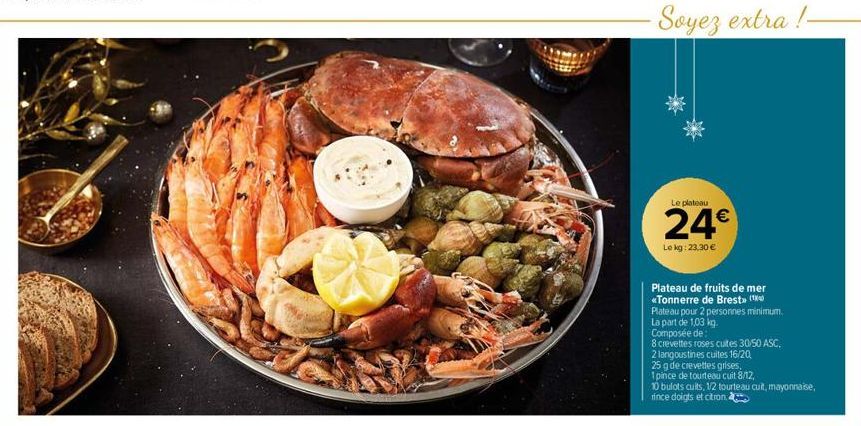 ·Soyez extra !- Le plateau  24€  Lokg: 23,30 €  Plateau de fruits de mer  «Tonnerre de Brest» (  Plateau pour 2 personnes minimum.  La part de 1,03 kg.  Composée de  8 crevettes roses cuites 30/50 ASC