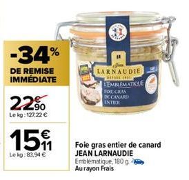 -34%  DE REMISE IMMÉDIATE  22%  Le kg: 127,22 €  15 €  Le kg: 83,94 €  Foie gras entier de canard JEAN LARNAUDIE Emblématique, 180 g Au rayon Frais  LARNAUDIE  DEL 199  LEMBLEMATIQUE  FOCE GRAS DE CAN