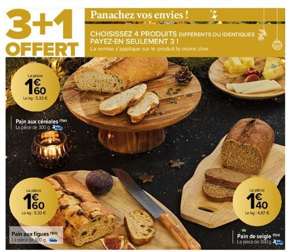 3+1  OFFERT La remise s'applique sur le produit le moins cher  La pièce  1%  Le kg: 5.33 €  Pajn aux céréales (0)  La pièce de 300 g  La pièce  € 60  Le kg: 5.33 €  Pain aux figues (9) La pièce de 300