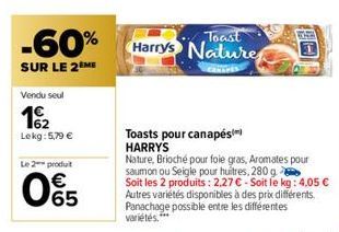 -60%  SUR LE 2ÈME  Vendu seul  162  Lekg: 5,79 €  Le 2 produt  € 65  Toast Harrys Nature  Toasts pour canapés HARRYS  Nature, Brioché pour foie gras, Aromates pour saumon ou Seigle pour huitres, 280 g