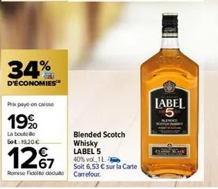 34%  d'économies  prix payo en caisse  19%  la bouteille sot: 19,20 €  12%7  €  remise fidité déduite  blended scotch whisky label 5  40% vol., 1 l.  soit 6,53 € sur la carte carrefour.  label 5  blen