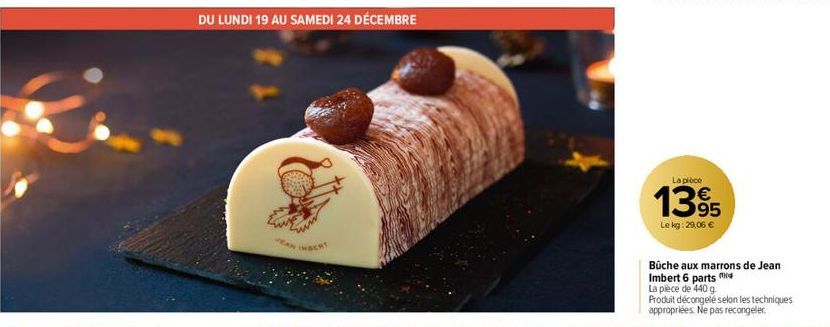 DU LUNDI 19 AU SAMEDI 24 DÉCEMBRE  JEAN  INSERT  La pièce  1395  Le kg: 29,06 €  Büche aux marrons de Jean Imbert 6 parts m  La pièce de 440 g  Produit décongelé selon les techniques appropriées. Ne p