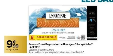 999  €  lokg: 34,45 €  8 offre spéciale  labeyrie  l'équilibré  saumon fume dégustation de norvège  saumon fumé dégustation de norvège «offre spéciale) labeyrie  l'équilibré, 8 tranches, 290 g  autres