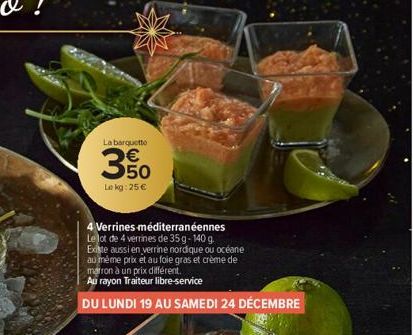 La barquette  3%  Lekg: 25 €  NZ  4 Verrines-méditerranéennes Le lot de 4 verrines de 35g-140 g.  Existe aussi en verrine nordique ou océane  au même prix et au foie gras et crème de  marron à un prix