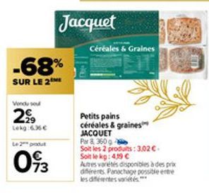 Vendu sou  2⁹9  Lekg:6.36 €  -68%  SUR LE 2  Le 2 produ  093  Jacquet  Céréales & Graines  Petits pains céréales & graines  JACQUET  Par 8, 360 g  Soit les 2 produits: 3,02 €. Soit le kg: 419 C  Autre