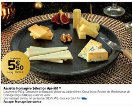 Le platou  5%  Le kg: 39,29 €  Assiette fromagère Sélection Apériti  L'assiette de 140 g Composée de Gouda de chèvre au lait de chèvre, Cantal jeune, Fourme de Montbison et de Fromage belge d'Abbaye a