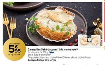 La bergu  595 2 coquilles Saint-Jacques" à la normande  La de  Lekg: 1.33€  Existe aussi à la bretonne  Aegopecten purpuratus origine Pérou-Chamys abidus ongine Russie Au rayon Traiteur libre-service 