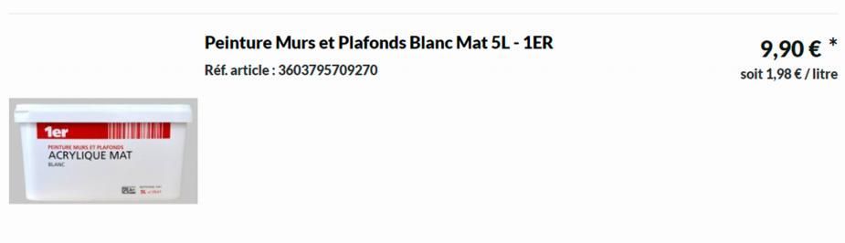 1er  PEINTURE MURS ET PLAFONDS  ACRYLIQUE MAT  BLANC  Peinture Murs et Plafonds Blanc Mat 5L - 1ER  Réf. article: 3603795709270  9,90 €  soit 1,98 € / litre 