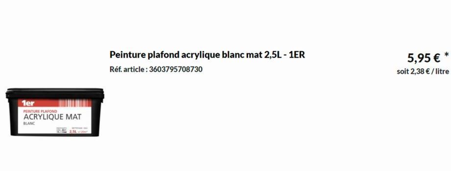 1er  PEINTURE PLAFOND  ACRYLIQUE MAT  BLANC  Peinture plafond acrylique blanc mat 2,5L - 1ER Réf. article: 3603795708730  5,95 € *  soit 2,38 € / litre  