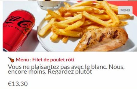 ANS SUCK, L  MENU  Menu : Filet de poulet rôti  Vous ne plaisantez pas avec le blanc. Nous, encore moins. Regardez plutôt  €13.30 