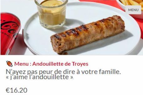 Menu: Andouillette de Troyes  N'ayez pas peur de dire à votre famille. « j'aime l'andouillette >>  €16.20  MENU 