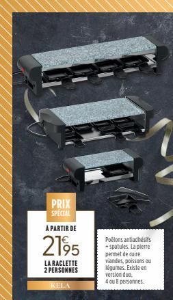 PRIX  SPECIAL  À PARTIR DE  2195  LA RACLETTE 2 PERSONNES  KELA  Poêlons antiadhésifs + spatules. La pierre permet de cuire viandes, poissons ou légumes. Existe en version duo, 4 ou 8 personnes.  