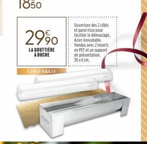 29%  LA GOUTTIÈRE À BUCHE  CHEFS&CO  Ouverture des 2 côtés et paroi lisse pour faciliter le démoulage.. Acier inoxydable. Vendus avec 2 inserts en PET et un support de présentation. 30 x 6 cm. 