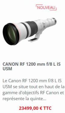 CANON RF 1200 mm f/8 L IS USM  Le Canon RF 1200 mm f/8 L IS USM se situe tout en haut de la gamme d'objectifs RF Canon et représente la quinte...  23499,00 € TTC 