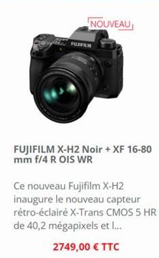 NOUVEAU  FUJIFILM  FUJIFILM X-H2 Noir + XF 16-80 mm f/4 R OIS WR  Ce nouveau Fujifilm X-H2 inaugure le nouveau capteur rétro-éclairé X-Trans CMOS 5 HR de 40,2 mégapixels et l...  2749,00 € TTC 
