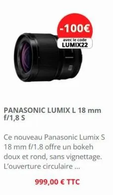 -100€  avec le code lumix22  ce nouveau panasonic lumix s 18 mm f/1.8 offre un bokeh doux et rond, sans vignettage. l'ouverture circulaire...  999,00 € ttc 