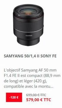 -120 €  jaman  samyang 50/1,4 ii sony fe  l'objectif samyang af 50 mm f1.4 fe il est compact (88,9 mm de long) et léger (420 g), compatible avec la montu...  699,00 € ttc 579,00 € ttc 